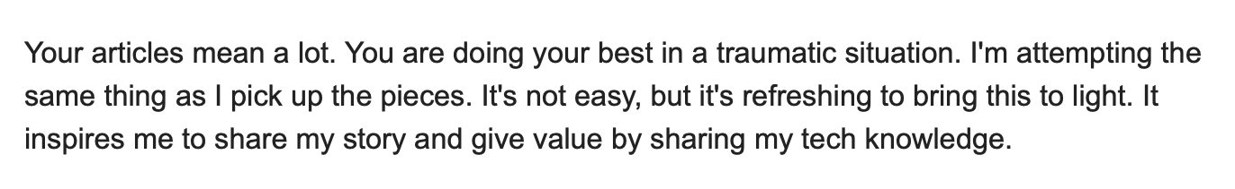 Comment from Adam that says 'Your articles mean a lot. You are doing your best in a traumatic situation. I'm attempting the same thing as I pick up the pieces. It's not easy, but it's refreshing to bring this to light. It inspires me to share my story and give value by sharing my tech knowledge.'