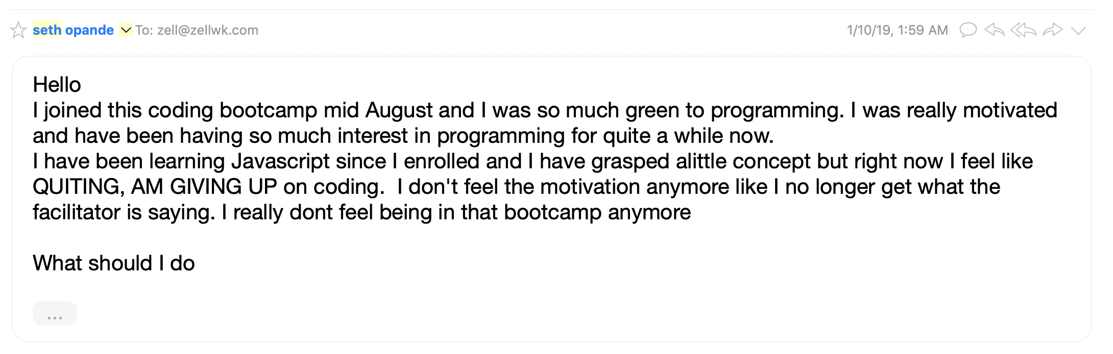 Email says: I joined this coding bootcamp mid August and I was so much green to programming. I was really motivated and have been having so much interest in programming for quite a while now. I have been learning Javascript since I enrolled and I have grasped a little concept but right now I feel like QUITING, AM GIVING UP on coding. I don't feel the motivation anymore like I no longer get what the facilitator is saying. I really dont feel being in that bootcamp anymore. 